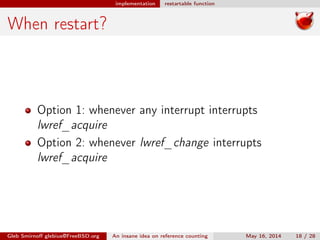 implementation restartable function
When restart?
Option 1: whenever any interrupt interrupts
lwref_acquire
Option 2: whenever lwref_change interrupts
lwref_acquire
Gleb Smirnoﬀ glebius@FreeBSD.org An insane idea on reference counting May 16, 2014 18 / 28
 