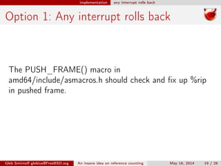 implementation any interrupt rolls back
Option 1: Any interrupt rolls back
The PUSH_FRAME() macro in
amd64/include/asmacros.h should check and ﬁx up %rip
in pushed frame.
Gleb Smirnoﬀ glebius@FreeBSD.org An insane idea on reference counting May 16, 2014 19 / 28
 