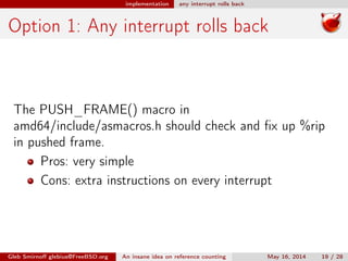 implementation any interrupt rolls back
Option 1: Any interrupt rolls back
The PUSH_FRAME() macro in
amd64/include/asmacros.h should check and ﬁx up %rip
in pushed frame.
Pros: very simple
Cons: extra instructions on every interrupt
Gleb Smirnoﬀ glebius@FreeBSD.org An insane idea on reference counting May 16, 2014 19 / 28
 