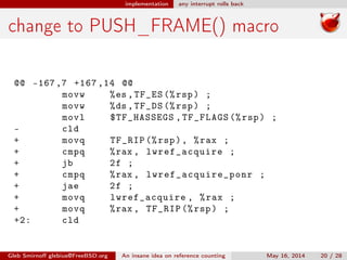 implementation any interrupt rolls back
change to PUSH_FRAME() macro
@@ -167,7 +167 ,14 @@
movw %es ,TF_ES (%rsp) ;
movw %ds ,TF_DS (%rsp) ;
movl $TF_HASSEGS ,TF_FLAGS (%rsp) ;
- cld
+ movq TF_RIP (%rsp), %rax ;
+ cmpq %rax , lwref_acquire ;
+ jb 2f ;
+ cmpq %rax , lwref_acquire_ponr ;
+ jae 2f ;
+ movq lwref_acquire , %rax ;
+ movq %rax , TF_RIP (%rsp) ;
+2: cld
Gleb Smirnoﬀ glebius@FreeBSD.org An insane idea on reference counting May 16, 2014 20 / 28
 