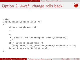 implementation lwref_change_action rolls back
Option 2: lwref_change rolls back
void
lwref_change_action (void *v)
{
struct trapframe *tf;
...
/*
* Check if we interrupted lwref_acquire ().
*/
tf = (struct trapframe *)
(( register_t *) __builtin_frame_address (1) + 2);
lwref_fixup_rip (&tf ->tf_rip);
}
Gleb Smirnoﬀ glebius@FreeBSD.org An insane idea on reference counting May 16, 2014 21 / 28
 
