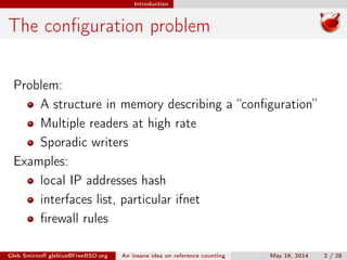Introduction
The conﬁguration problem
Problem:
A structure in memory describing a “conﬁguration”
Multiple readers at high rate
Sporadic writers
Examples:
local IP addresses hash
interfaces list, particular ifnet
ﬁrewall rules
Gleb Smirnoﬀ glebius@FreeBSD.org An insane idea on reference counting May 16, 2014 2 / 28
 
