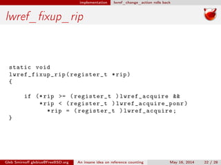 implementation lwref_change_action rolls back
lwref_ﬁxup_rip
static void
lwref_fixup_rip (register_t *rip)
{
if (*rip >= (register_t )lwref_acquire &&
*rip < (register_t ) lwref_acquire_ponr )
*rip = (register_t )lwref_acquire;
}
Gleb Smirnoﬀ glebius@FreeBSD.org An insane idea on reference counting May 16, 2014 22 / 28
 