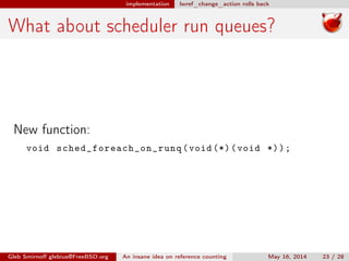 implementation lwref_change_action rolls back
What about scheduler run queues?
New function:
void sched_foreach_on_runq (void (*)(void *));
Gleb Smirnoﬀ glebius@FreeBSD.org An insane idea on reference counting May 16, 2014 23 / 28
 