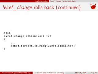 implementation lwref_change_action rolls back
lwref_change rolls back (continued)
void
lwref_change_action (void *v)
{
...
sched_foreach_on_runq ( lwref_fixup_td );
}
Gleb Smirnoﬀ glebius@FreeBSD.org An insane idea on reference counting May 16, 2014 24 / 28
 