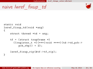 implementation lwref_change_action rolls back
naive lwref_ﬁxup_td
static void
lwref_fixup_td (void *arg)
{
struct thread *td = arg;
tf = (struct trapframe *)
(( register_t *) (***( void ****)(td ->td_pcb ->
pcb_rbp)) + 2);
lwref_fixup_rip (&tf ->tf_rip);
}
Gleb Smirnoﬀ glebius@FreeBSD.org An insane idea on reference counting May 16, 2014 25 / 28
 