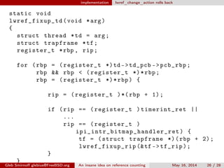 implementation lwref_change_action rolls back
static void
lwref_fixup_td (void *arg)
{
struct thread *td = arg;
struct trapframe *tf;
register_t *rbp , rip;
for (rbp = (register_t *)td ->td_pcb ->pcb_rbp;
rbp && rbp < (register_t *)*rbp;
rbp = (register_t *)*rbp) {
rip = (register_t )*(rbp + 1);
if (rip == (register_t )timerint_ret ||
...
rip == (register_t )
ipi_intr_bitmap_handler_ret ) {
tf = (struct trapframe *)(rbp + 2);
lwref_fixup_rip (&tf ->tf_rip);
}
}
Gleb Smirnoﬀ glebius@FreeBSD.org An insane idea on reference counting May 16, 2014 26 / 28
 
