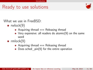 Introduction
Ready to use solutions
What we use in FreeBSD:
rwlock(9)
Acquiring thread == Releasing thread
Very expensive: all readers do atomic(9) on the same
word
rmlock(9)
Acquiring thread == Releasing thread
Does sched_pin(9) for the entire operation
Gleb Smirnoﬀ glebius@FreeBSD.org An insane idea on reference counting May 16, 2014 3 / 28
 