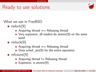Introduction
Ready to use solutions
What we use in FreeBSD:
rwlock(9)
Acquiring thread == Releasing thread
Very expensive: all readers do atomic(9) on the same
word
rmlock(9)
Acquiring thread == Releasing thread
Does sched_pin(9) for the entire operation
refcount(9)
Acquiring thread != Releasing thread
Expensive: is atomic(9)
Gleb Smirnoﬀ glebius@FreeBSD.org An insane idea on reference counting May 16, 2014 3 / 28
 