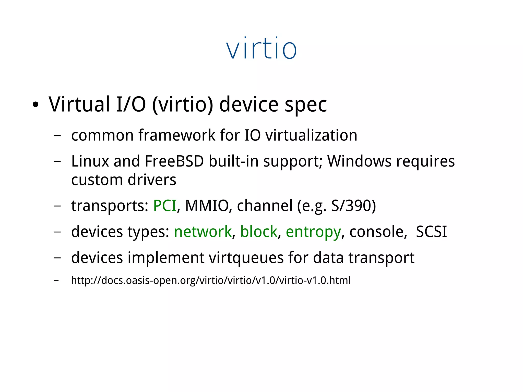 virtio
● Virtual I/O (virtio) device spec
– common framework for IO virtualization
– Linux and FreeBSD built-in support; Windows requires
custom drivers
– transports: PCI, MMIO, channel (e.g. S/390)
– devices types: network, block, entropy, console, SCSI
– devices implement virtqueues for data transport
– http://docs.oasis-open.org/virtio/virtio/v1.0/virtio-v1.0.html
 