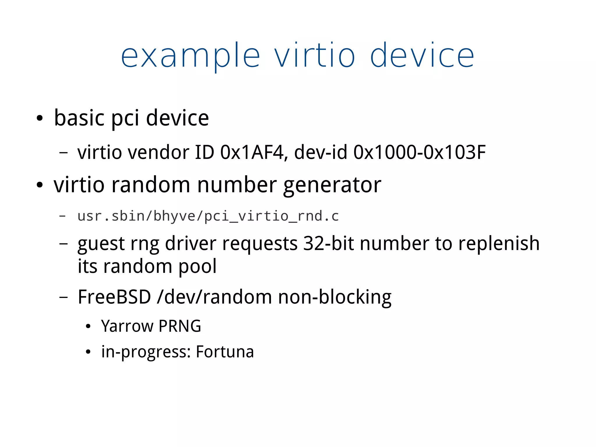 example virtio device
● basic pci device
– virtio vendor ID 0x1AF4, dev-id 0x1000-0x103F
● virtio random number generator
– usr.sbin/bhyve/pci_virtio_rnd.c
– guest rng driver requests 32-bit number to replenish
its random pool
– FreeBSD /dev/random non-blocking
● Yarrow PRNG
● in-progress: Fortuna
 