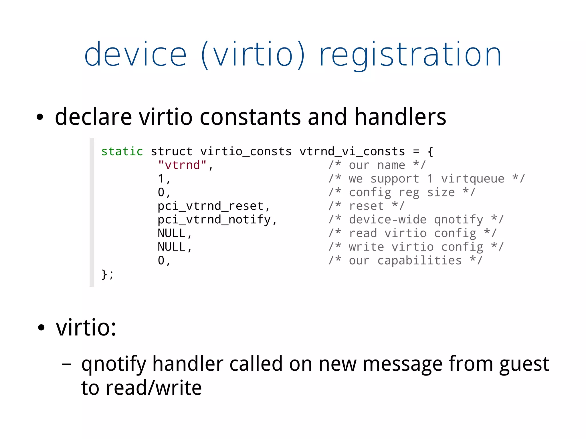 device (virtio) registration
● declare virtio constants and handlers
static struct virtio_consts vtrnd_vi_consts = {
"vtrnd", /* our name */
1, /* we support 1 virtqueue */
0, /* config reg size */
pci_vtrnd_reset, /* reset */
pci_vtrnd_notify, /* device-wide qnotify */
NULL, /* read virtio config */
NULL, /* write virtio config */
0, /* our capabilities */
};
● virtio:
– qnotify handler called on new message from guest
to read/write
 