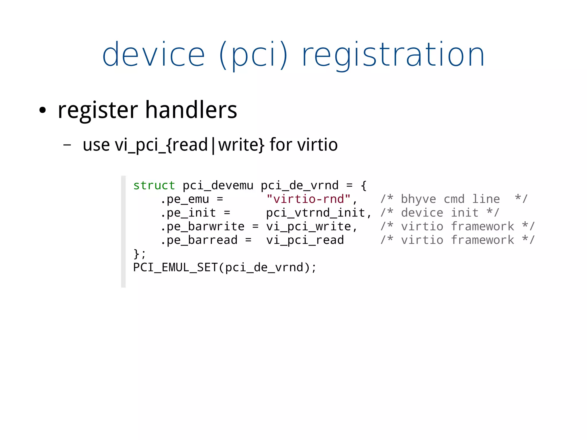 device (pci) registration
struct pci_devemu pci_de_vrnd = {
.pe_emu = "virtio-rnd", /* bhyve cmd line */
.pe_init = pci_vtrnd_init, /* device init */
.pe_barwrite = vi_pci_write, /* virtio framework */
.pe_barread = vi_pci_read /* virtio framework */
};
PCI_EMUL_SET(pci_de_vrnd);
● register handlers
– use vi_pci_{read|write} for virtio
 