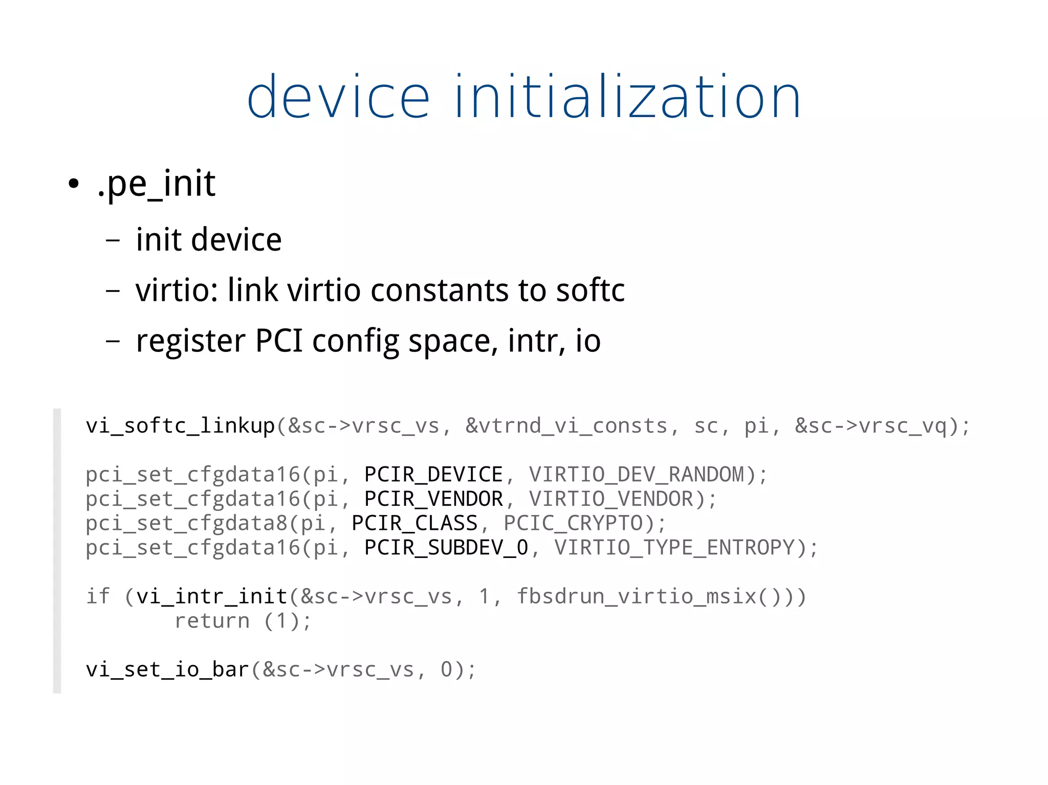 device initialization
● .pe_init
– init device
– virtio: link virtio constants to softc
– register PCI config space, intr, io
vi_softc_linkup(&sc->vrsc_vs, &vtrnd_vi_consts, sc, pi, &sc->vrsc_vq);
pci_set_cfgdata16(pi, PCIR_DEVICE, VIRTIO_DEV_RANDOM);
pci_set_cfgdata16(pi, PCIR_VENDOR, VIRTIO_VENDOR);
pci_set_cfgdata8(pi, PCIR_CLASS, PCIC_CRYPTO);
pci_set_cfgdata16(pi, PCIR_SUBDEV_0, VIRTIO_TYPE_ENTROPY);
if (vi_intr_init(&sc->vrsc_vs, 1, fbsdrun_virtio_msix()))
return (1);
vi_set_io_bar(&sc->vrsc_vs, 0);
 