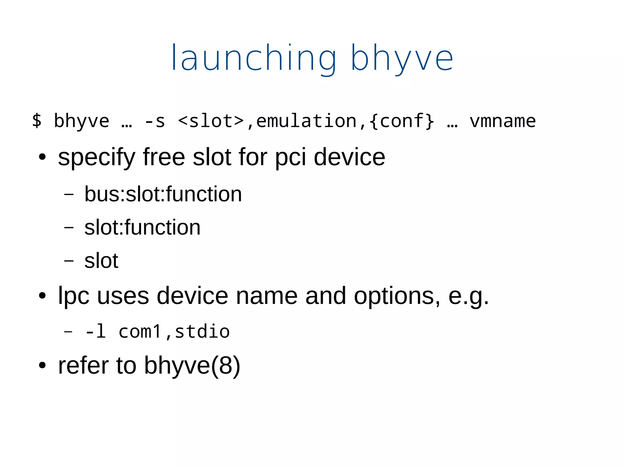 launching bhyve
$ bhyve … -s <slot>,emulation,{conf} … vmname
● specify free slot for pci device
– bus:slot:function
– slot:function
– slot
● lpc uses device name and options, e.g.
– -l com1,stdio
● refer to bhyve(8)
 