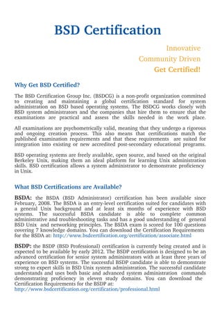 BSD Certification
                                                            Innovative
                                                      Community Driven
                                                         Get Certified!

Why Get BSD Certified?
The BSD Certification Group Inc. (BSDCG) is a non-profit organization committed
to creating and maintaining a global certification standard for system
administration on BSD based operating systems. The BSDCG works closely with
BSD system administrators and the companies that hire them to ensure that the
examinations are practical and assess the skills needed in the work place.

All examinations are psychometrically valid, meaning that they undergo a rigorous
and ongoing creation process. This also means that certifications match the
published examination requirements and that these requirements are suited for
integration into existing or new accredited post-secondary educational programs.

BSD operating systems are freely available, open source, and based on the original
Berkeley Unix, making them an ideal platform for learning Unix administration
skills. BSD certification allows a system administrator to demonstrate proficiency
in Unix.


What BSD Certifications are Available?
BSDA: the BSDA (BSD Administrator) certification has been available since
February, 2008. The BSDA is an entry-level certification suited for candidates with
a general Unix background and at least six months of experience with BSD
systems. The successful BSDA candidate is able to complete common
administrative and troubleshooting tasks and has a good understanding of general
BSD Unix and networking principles. The BSDA exam is scored for 100 questions
covering 7 knowledge domains. You can download the Certification Requirements
for the BSDA at: http://www.bsdcertification.org/certification/associate.html

BSDP: the BSDP (BSD Professional) certification is currently being created and is
expected to be available by early 2012. The BSDP certification is designed to be an
advanced certification for senior system administrators with at least three years of
experience on BSD systems. The successful BSDP candidate is able to demonstrate
strong to expert skills in BSD Unix system administration. The successful candidate
understands and uses both basic and advanced system administration commands
demonstrating proficiency in eleven study domains. You can download the
Certification Requirements for the BSDP at:
http://www.bsdcertification.org/certification/professional.html
 