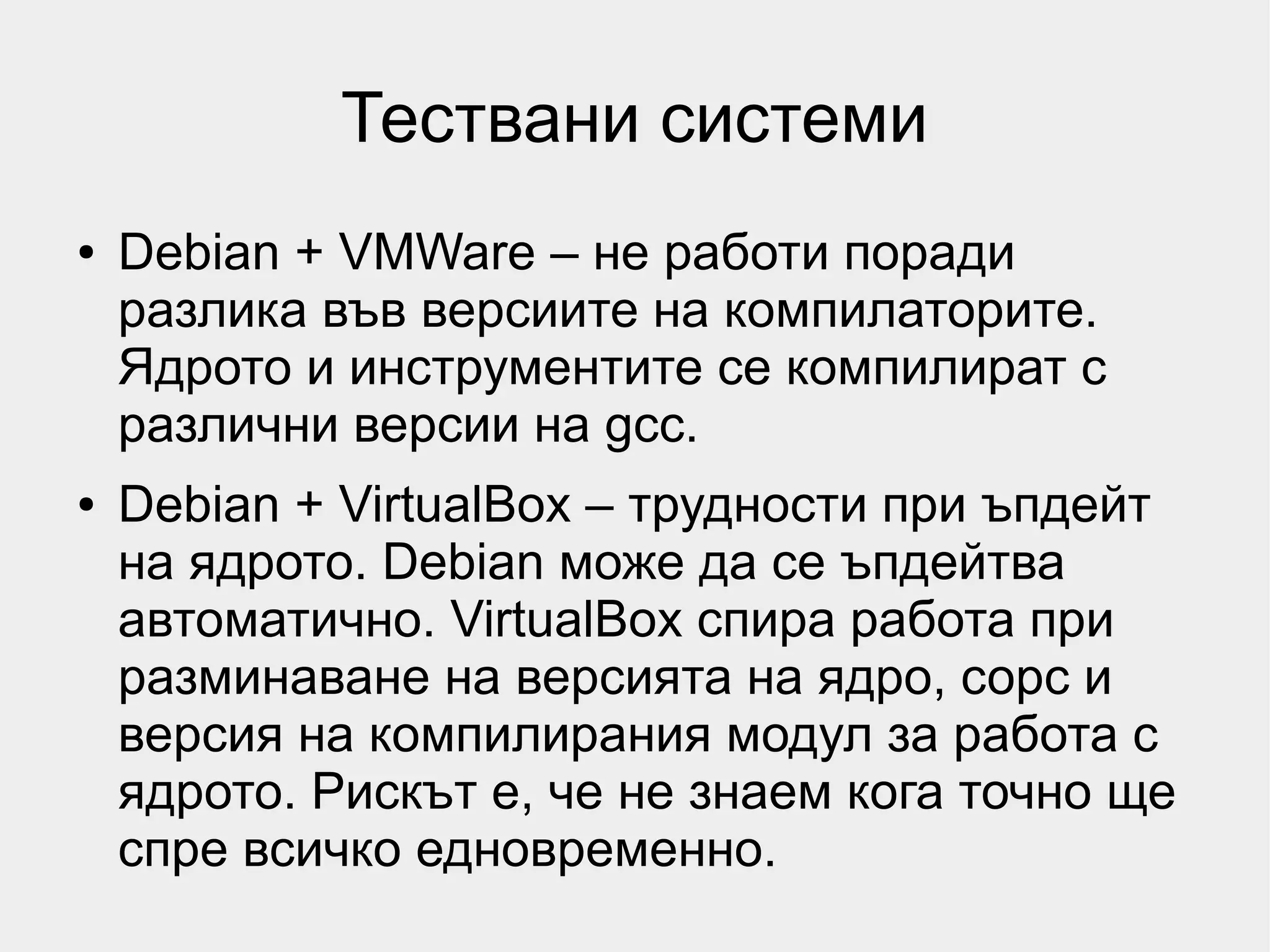 Тествани системи
●   Debian + VMWare – не работи поради
    разлика във версиите на компилаторите.
    Ядрото и инструментите се компилират с
    различни версии на gcc.
●   Debian + VirtualBox – трудности при ъпдейт
    на ядрото. Debian може да се ъпдейтва
    автоматично. VirtualBox спира работа при
    разминаване на версията на ядро, сорс и
    версия на компилирания модул за работа с
    ядрото. Рискът е, че не знаем кога точно ще
    спре всичко едновременно.
 