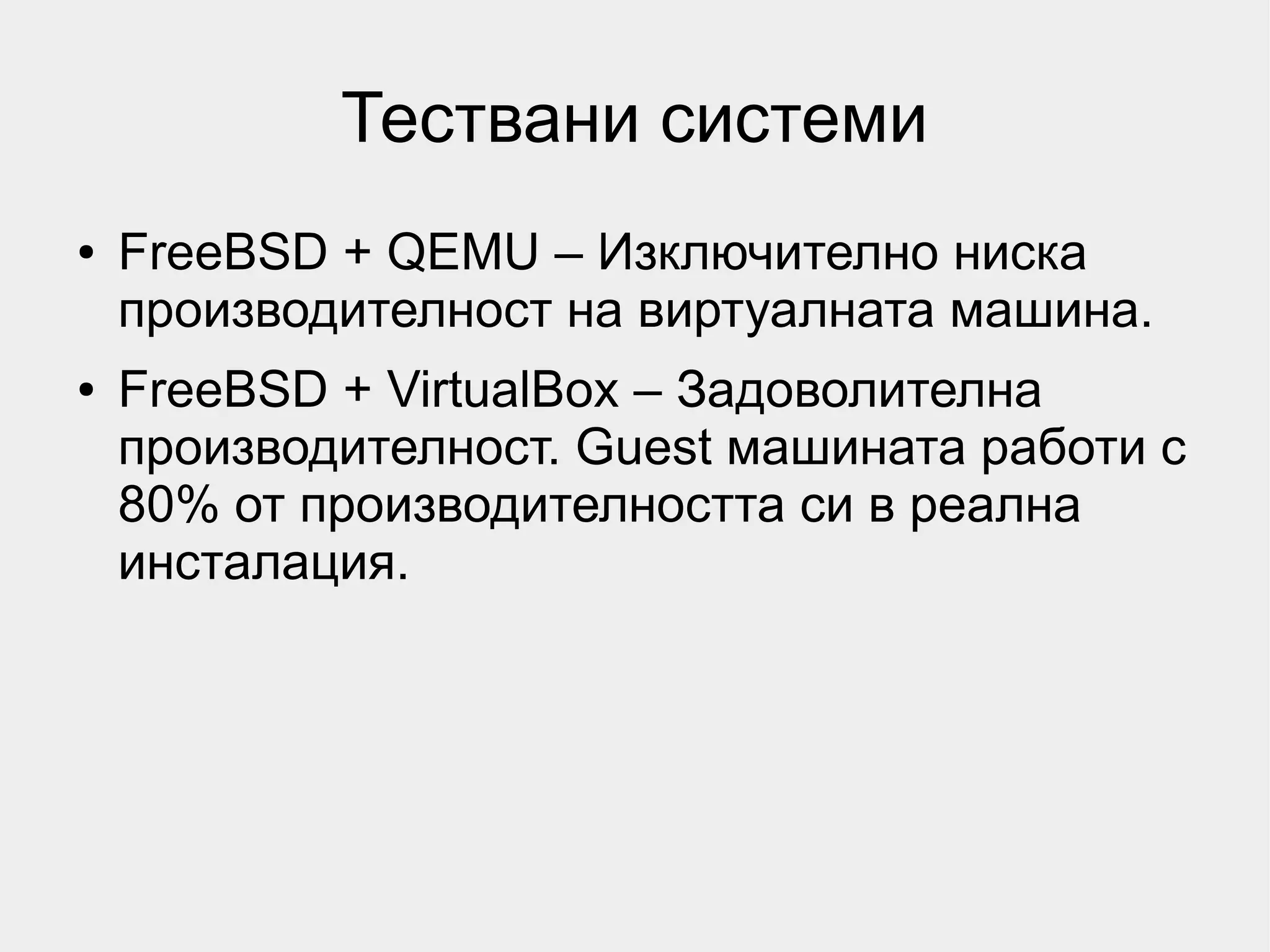 Тествани системи
●   FreeBSD + QEMU – Изключително ниска
    производителност на виртуалната машина.
●   FreeBSD + VirtualBox – Задоволителна
    производителност. Guest машината работи с
    80% от производителността си в реална
    инсталация.
 