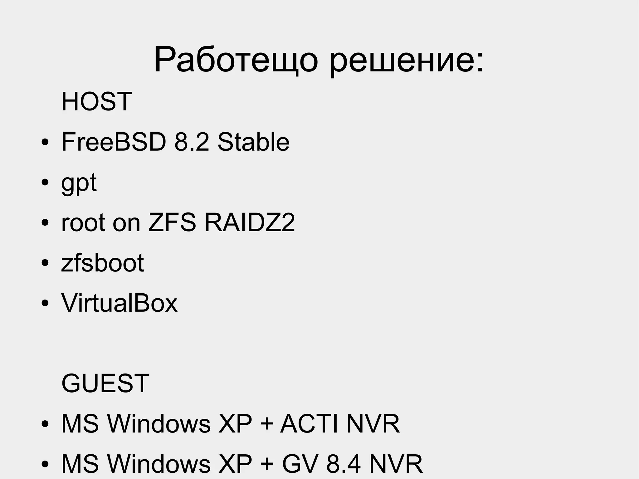 Работещо решение:
    HOST
●   FreeBSD 8.2 Stable
●   gpt
●   root on ZFS RAIDZ2
●   zfsboot
●   VirtualBox


    GUEST
●   MS Windows XP + ACTI NVR
●   MS Windows XP + GV 8.4 NVR
 