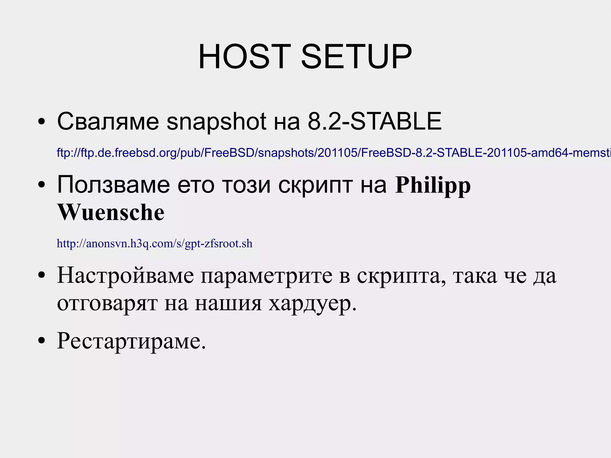 HOST SETUP
●   Сваляме snapshot на 8.2-STABLE
    ftp://ftp.de.freebsd.org/pub/FreeBSD/snapshots/201105/FreeBSD-8.2-STABLE-201105-amd64-memsti

●   Ползваме ето този скрипт на Philipp
    Wuensche
    http://anonsvn.h3q.com/s/gpt-zfsroot.sh

●   Настройваме параметрите в скрипта, така че да
    отговарят на нашия хардуер.
●   Рестартираме.
 