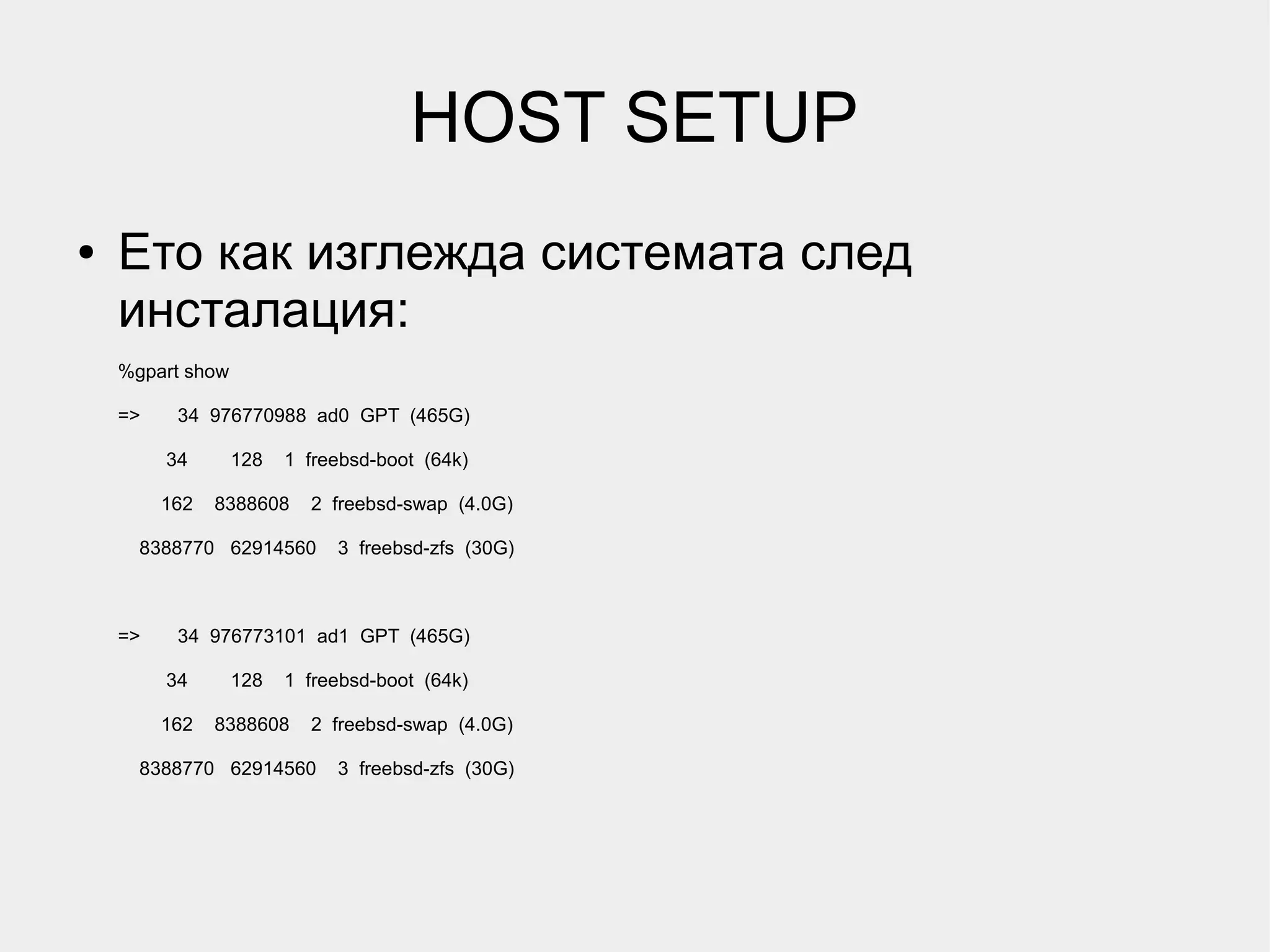 HOST SETUP
●   Ето как изглежда системата след
    инсталация:
    %gpart show

    =>    34 976770988 ad0 GPT (465G)

         34       128   1 freebsd-boot (64k)

         162   8388608    2 freebsd-swap (4.0G)

      8388770 62914560       3 freebsd-zfs (30G)



    =>    34 976773101 ad1 GPT (465G)

         34       128   1 freebsd-boot (64k)

         162   8388608    2 freebsd-swap (4.0G)

      8388770 62914560       3 freebsd-zfs (30G)
 