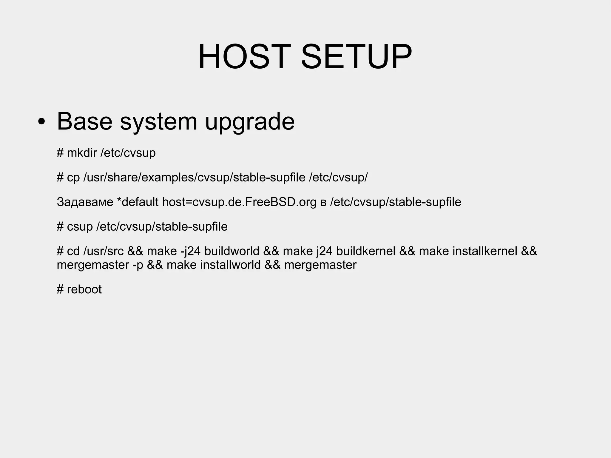 HOST SETUP
●   Base system upgrade
    # mkdir /etc/cvsup
    # cp /usr/share/examples/cvsup/stable-supfile /etc/cvsup/

    Задаваме *default host=cvsup.de.FreeBSD.org в /etc/cvsup/stable-supfile
    # csup /etc/cvsup/stable-supfile
    # cd /usr/src && make -j24 buildworld && make j24 buildkernel && make installkernel &&
    mergemaster -p && make installworld && mergemaster
    # reboot
 