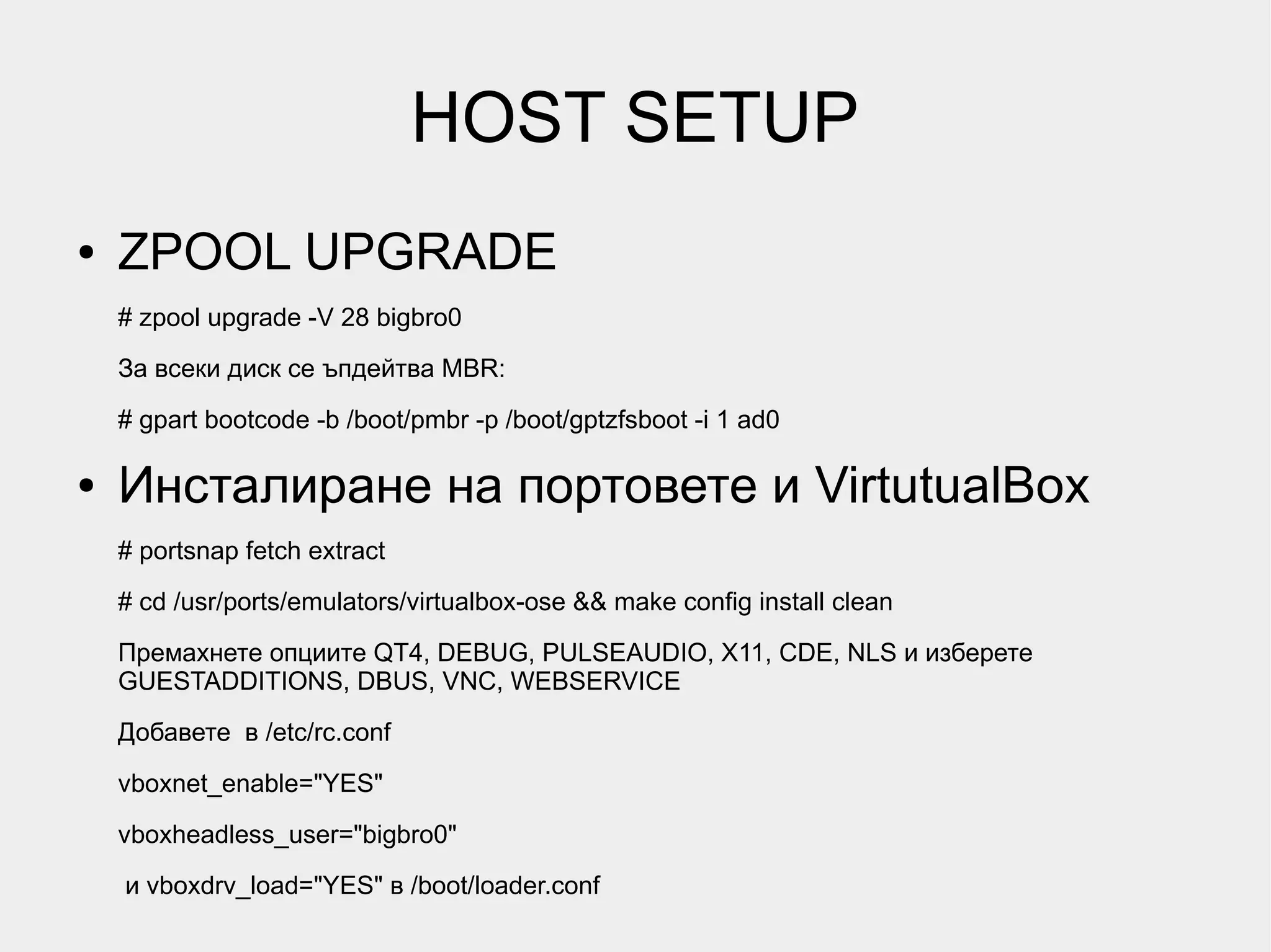 HOST SETUP
●   ZPOOL UPGRADE
    # zpool upgrade -V 28 bigbro0
    За всеки диск се ъпдейтва MBR:

    # gpart bootcode -b /boot/pmbr -p /boot/gptzfsboot -i 1 ad0

●   Инсталиране на портовете и VirtutualBox
    # portsnap fetch extract
    # cd /usr/ports/emulators/virtualbox-ose && make config install clean
    Премахнете опциите QT4, DEBUG, PULSEAUDIO, X11, CDE, NLS и изберете
    GUESTADDITIONS, DBUS, VNC, WEBSERVICE
    Добавете в /etc/rc.conf

    vboxnet_enable="YES"
    vboxheadless_user="bigbro0"
    и vboxdrv_load="YES" в /boot/loader.conf
 