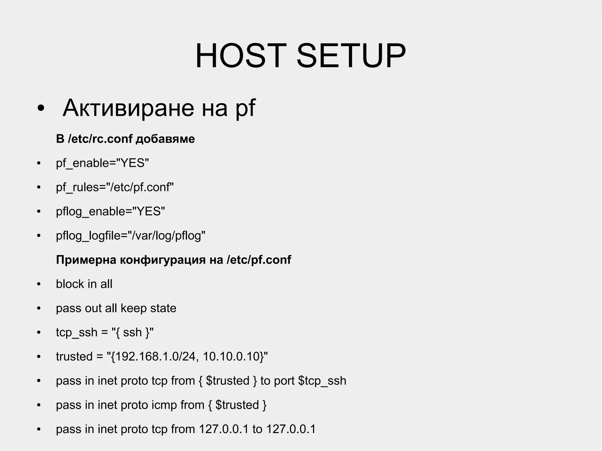 HOST SETUP
●    Активиране на pf
    В /etc/rc.conf добавяме
●   pf_enable="YES"
●   pf_rules="/etc/pf.conf"
●   pflog_enable="YES"
●   pflog_logfile="/var/log/pflog"

    Примерна конфигурация на /etc/pf.conf
●   block in all
●   pass out all keep state
●   tcp_ssh = "{ ssh }"
●   trusted = "{192.168.1.0/24, 10.10.0.10}"
●   pass in inet proto tcp from { $trusted } to port $tcp_ssh
●   pass in inet proto icmp from { $trusted }
●   pass in inet proto tcp from 127.0.0.1 to 127.0.0.1
 