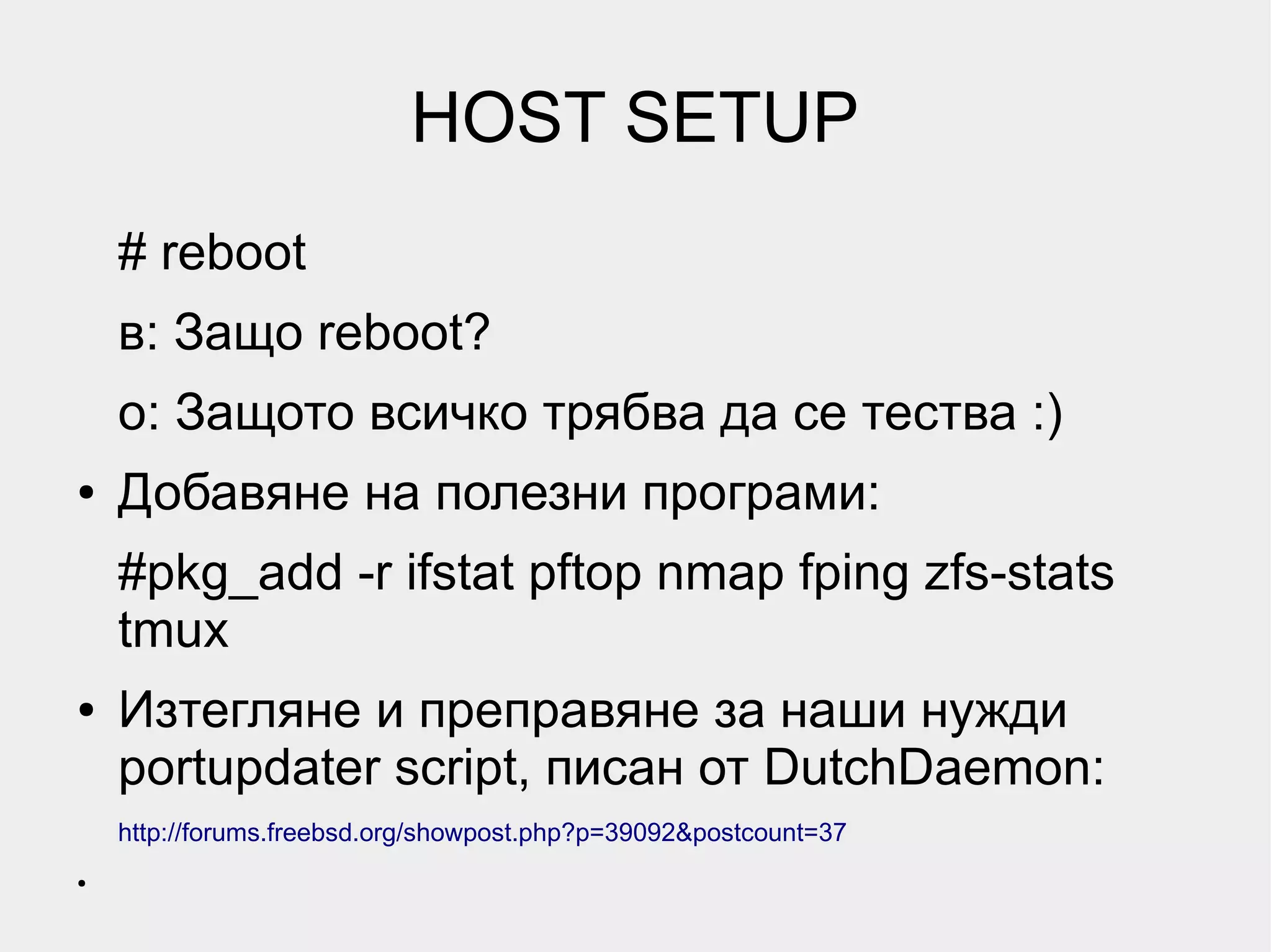 HOST SETUP
    # reboot
    в: Защо reboot?
    о: Защото всичко трябва да се тества :)
●   Добавяне на полезни програми:
    #pkg_add -r ifstat pftop nmap fping zfs-stats
    tmux
●   Изтегляне и преправяне за наши нужди
    portupdater script, писан от DutchDaemon:
    http://forums.freebsd.org/showpost.php?p=39092&postcount=37
●
 