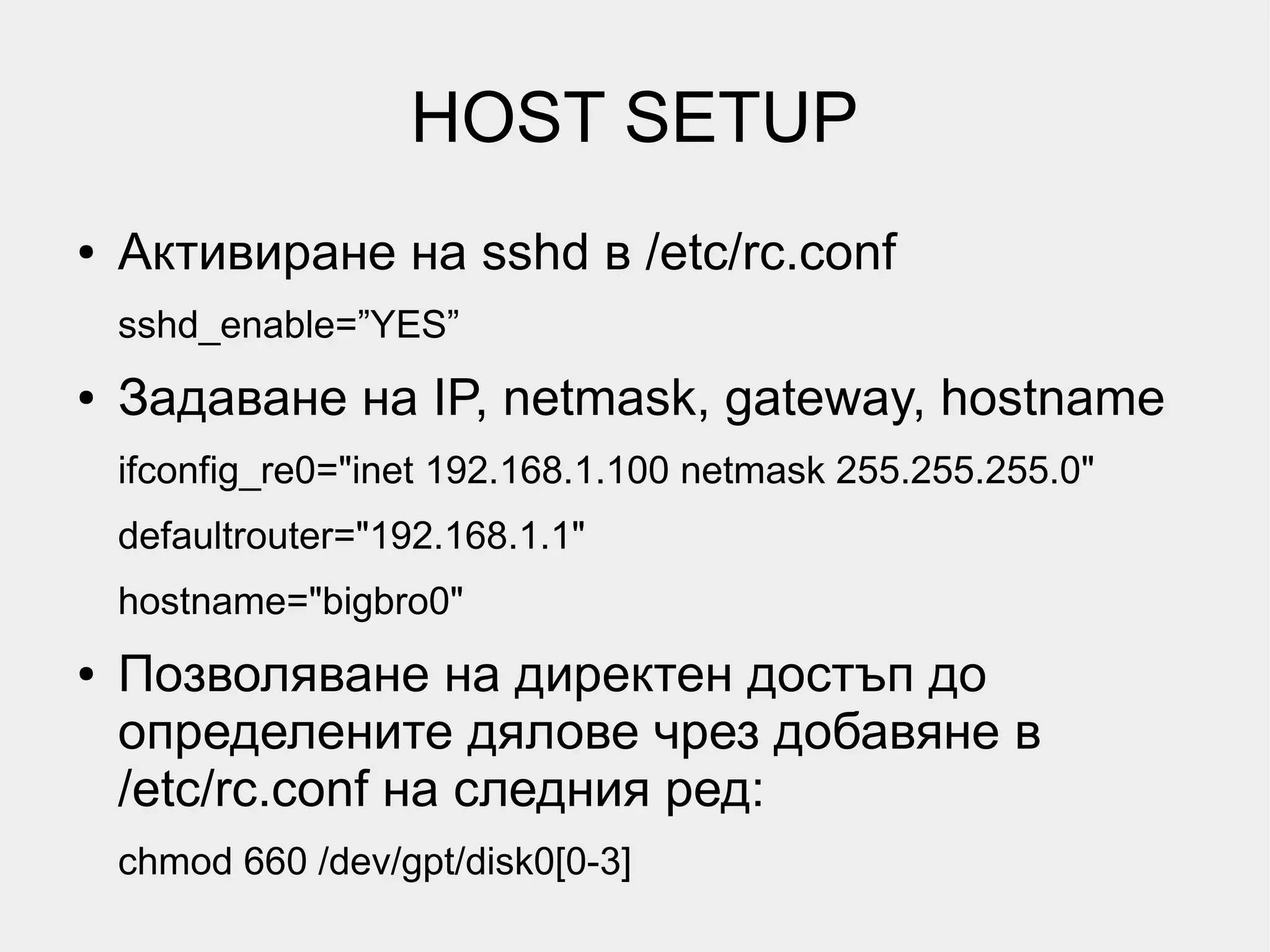 HOST SETUP
●   Активиране на sshd в /etc/rc.conf
    sshd_enable=”YES”
●   Задаване на IP, netmask, gateway, hostname
    ifconfig_re0="inet 192.168.1.100 netmask 255.255.255.0"
    defaultrouter="192.168.1.1"
    hostname="bigbro0"
●   Позволяване на директен достъп до
    определените дялове чрез добавяне в
    /etc/rc.conf на следния ред:
    chmod 660 /dev/gpt/disk0[0-3]
 
