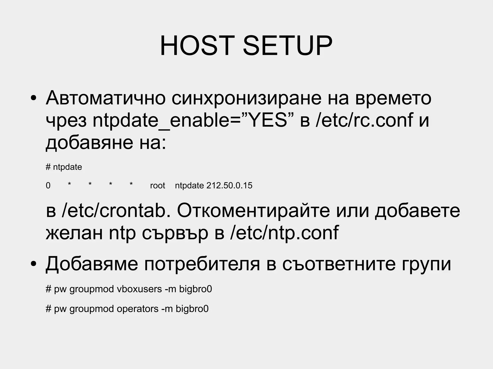 HOST SETUP
●   Автоматично синхронизиране на времето
    чрез ntpdate_enable=”YES” в /etc/rc.conf и
    добавяне на:
    # ntpdate

    0    *      *   *   *   root   ntpdate 212.50.0.15


    в /etc/crontab. Откоментирайте или добавете
    желан ntp сървър в /etc/ntp.conf
●   Добавяме потребителя в съответните групи
    # pw groupmod vboxusers -m bigbro0
    # pw groupmod operators -m bigbro0
 