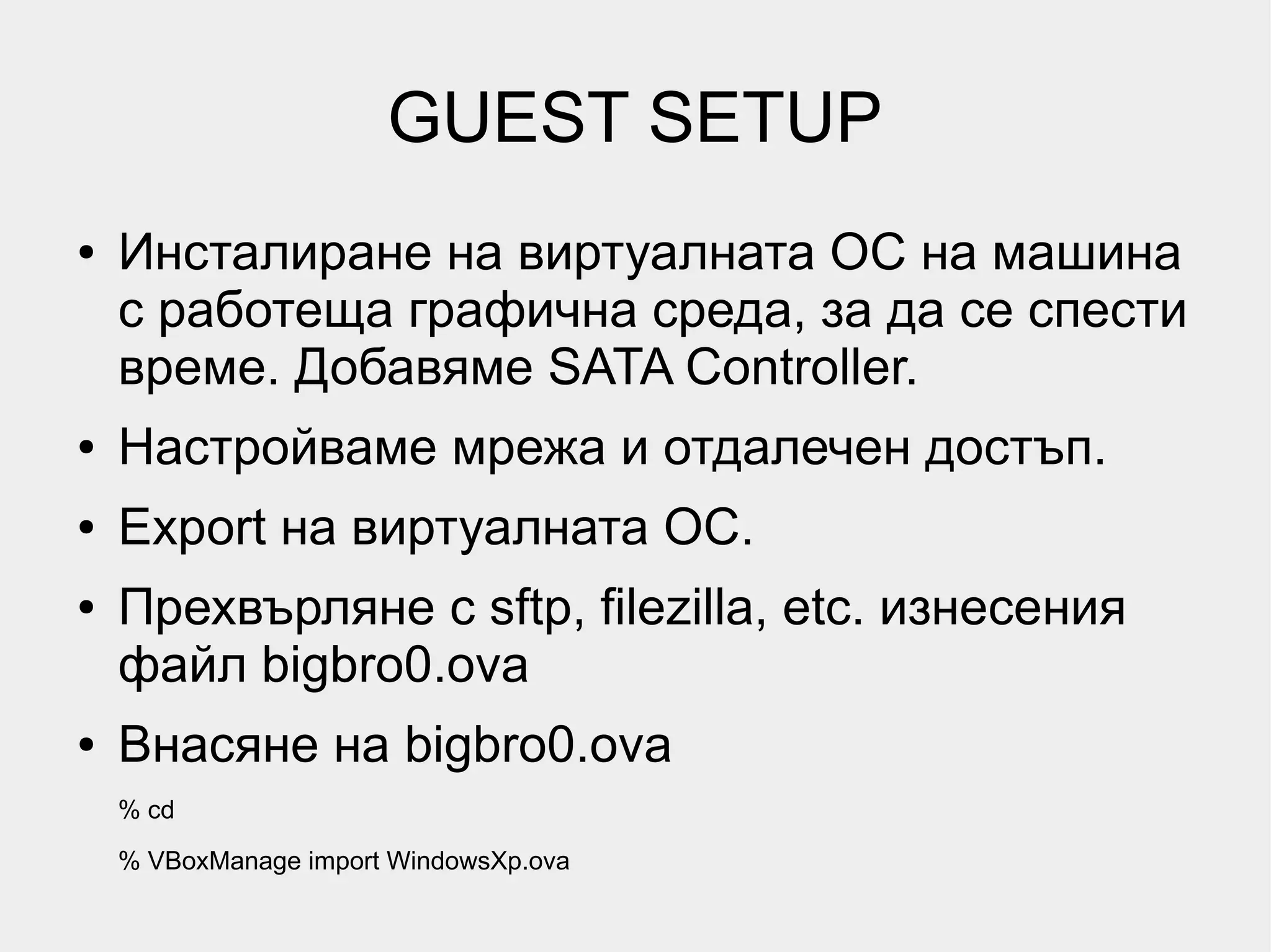 GUEST SETUP
●   Инсталиране на виртуалната ОС на машина
    с работеща графична среда, за да се спести
    време. Добавяме SATA Controller.
●   Настройваме мрежа и отдалечен достъп.
●   Export на виртуалната ОС.
●   Прехвърляне с sftp, filezilla, etc. изнесения
    файл bigbro0.ova
●   Внасяне на bigbro0.ova
    % cd
    % VBoxManage import WindowsXp.ovа
 