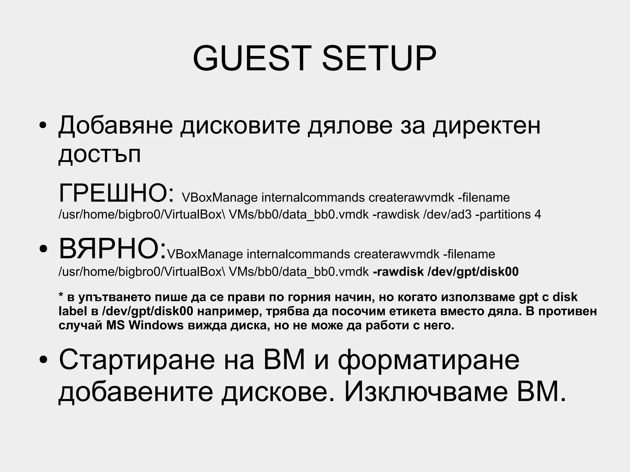 GUEST SETUP
●   Добавяне дисковите дялове за директен
    достъп
    ГРЕШНО: VBoxManage internalcommands createrawvmdk -filename
    /usr/home/bigbro0/VirtualBox VMs/bb0/data_bb0.vmdk -rawdisk /dev/ad3 -partitions 4

●   ВЯРНО:VBoxManage internalcommands createrawvmdk -filename
    /usr/home/bigbro0/VirtualBox VMs/bb0/data_bb0.vmdk -rawdisk /dev/gpt/disk00
    * в упътването пише да се прави по горния начин, но когато използваме gpt с disk
    label в /dev/gpt/disk00 например, трябва да посочим етикета вместо дяла. В противен
    случай MS Windows вижда диска, но не може да работи с него.

●   Стартиране на ВМ и форматиране
    добавените дискове. Изключваме ВМ.
 