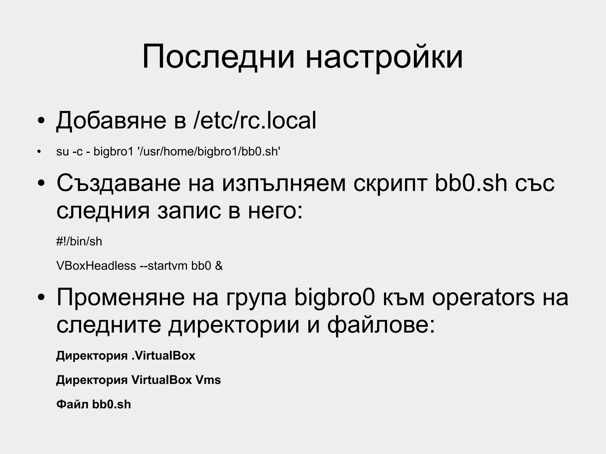 Последни настройки
●   Добавяне в /etc/rc.local
●   su -c - bigbro1 '/usr/home/bigbro1/bb0.sh'

●   Създаване на изпълняем скрипт bb0.sh със
    следния запис в него:
    #!/bin/sh
    VBoxHeadless --startvm bb0 &

●   Променяне на група bigbro0 към operators на
    следните директории и файлове:
    Директория .VirtualBox
    Директория VirtualBox Vms

    Файл bb0.sh
 
