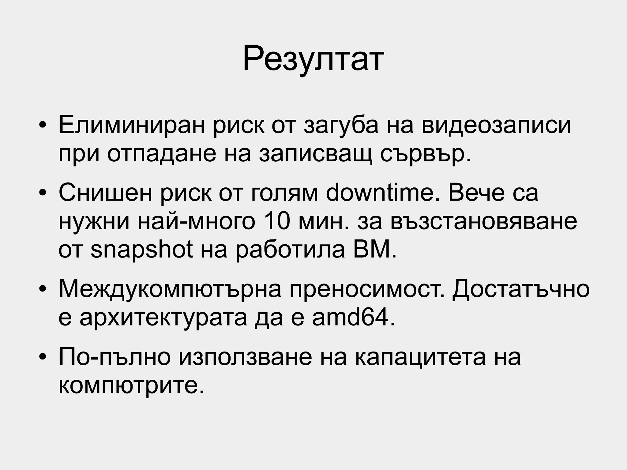Резултат
●   Елиминиран риск от загуба на видеозаписи
    при отпадане на записващ сървър.
●   Снишен риск от голям downtime. Вече са
    нужни най-много 10 мин. за възстановяване
    от snapshot на работила ВМ.
●   Междукомпютърна преносимост. Достатъчно
    е архитектурата да е amd64.
●   По-пълно използване на капацитета на
    компютрите.
 