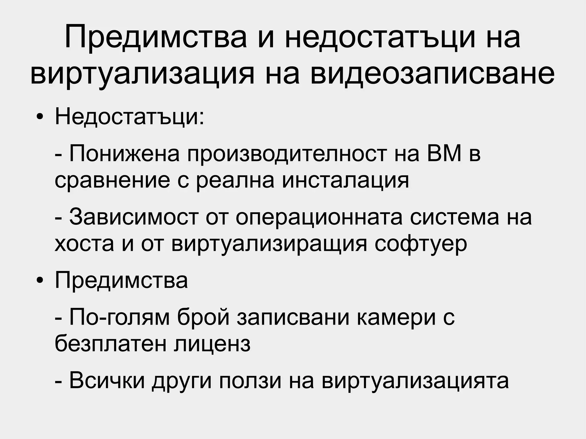 Предимства и недостатъци на
виртуализация на видеозаписване
●   Недостатъци:
    - Понижена производителност на ВМ в
    сравнение с реална инсталация
    - Зависимост от операционната система на
    хоста и от виртуализиращия софтуер
●   Предимства
    - По-голям брой записвани камери с
    безплатен лиценз
    - Всички други ползи на виртуализацията
 