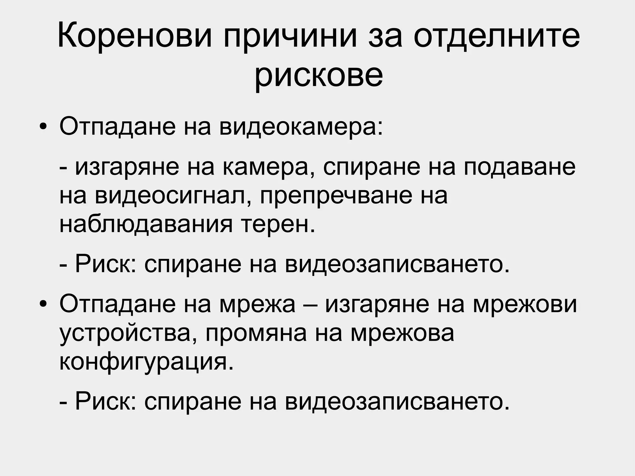 Коренови причини за отделните
               рискове
●   Отпадане на видеокамера:
    - изгаряне на камера, спиране на подаване
    на видеосигнал, препречване на
    наблюдавания терен.
    - Риск: спиране на видеозаписването.
●   Отпадане на мрежа – изгаряне на мрежови
    устройства, промяна на мрежова
    конфигурация.
    - Риск: спиране на видеозаписването.
 