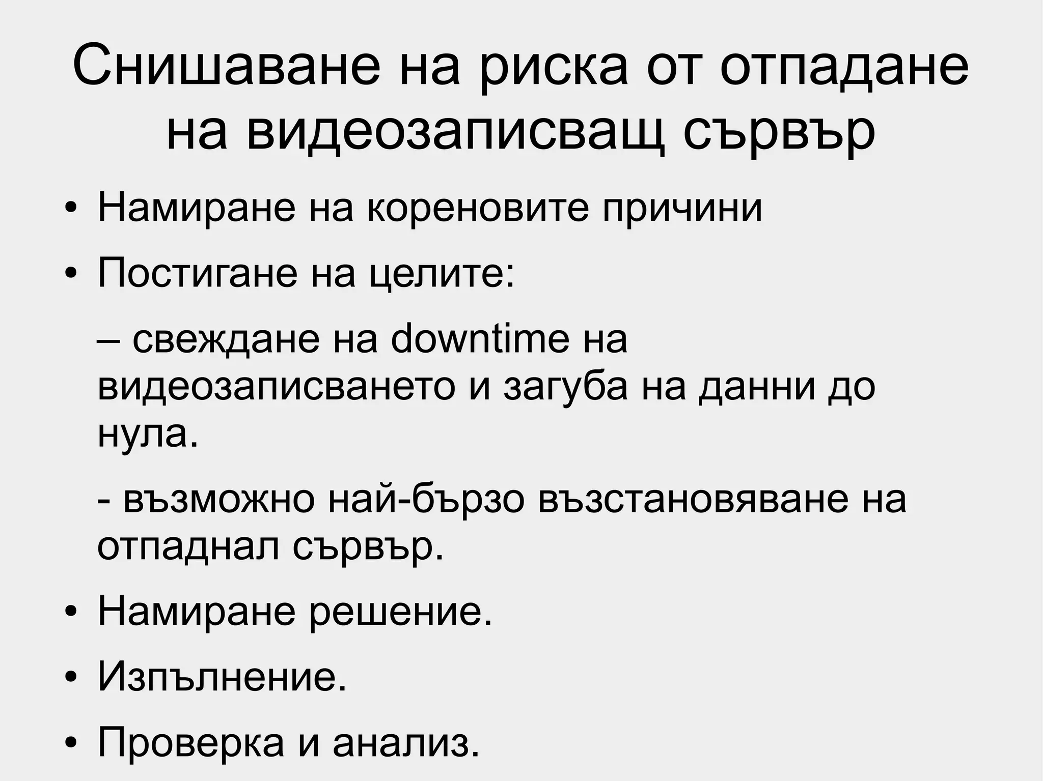 Снишаване на риска от отпадане
   на видеозаписващ сървър
●   Намиране на кореновите причини
●   Постигане на целите:
    – свеждане на downtime на
    видеозаписването и загуба на данни до
    нула.
    - възможно най-бързо възстановяване на
    отпаднал сървър.
●   Намиране решение.
●   Изпълнение.
●   Проверка и анализ.
 