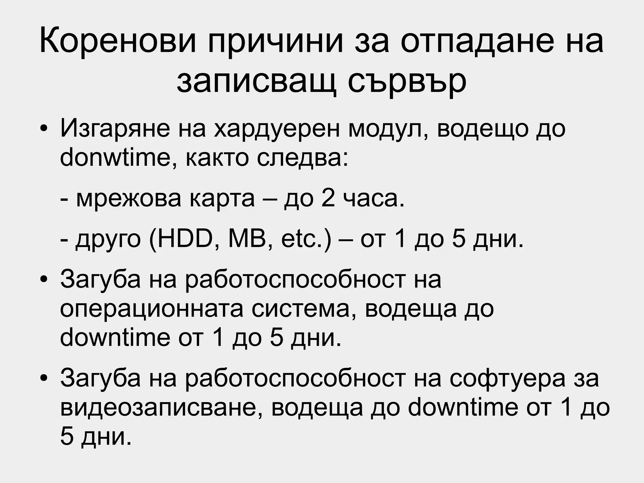 Коренови причини за отпадане на
       записващ сървър
●   Изгаряне на хардуерен модул, водещо до
    donwtime, както следва:
    - мрежова карта – до 2 часа.
    - друго (HDD, MB, etc.) – от 1 до 5 дни.
●   Загуба на работоспособност на
    операционната система, водеща до
    downtime от 1 до 5 дни.
●   Загуба на работоспособност на софтуера за
    видеозаписване, водеща до downtime от 1 до
    5 дни.
 