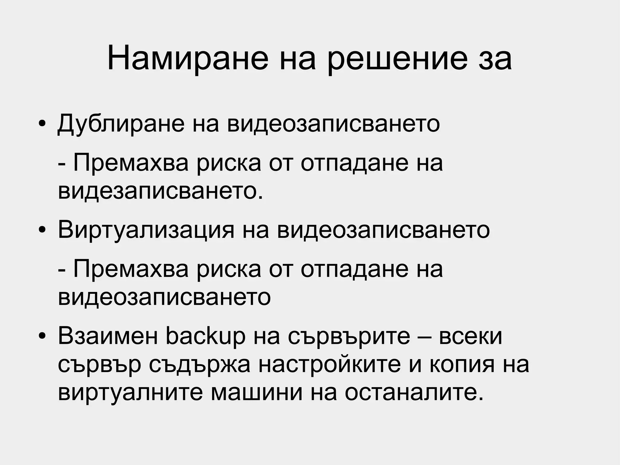 Намиране на решение за
●   Дублиране на видеозаписването
    - Премахва риска от отпадане на
    видезаписването.
●   Виртуализация на видеозаписването
    - Премахва риска от отпадане на
    видеозаписването
●   Взаимен backup на сървърите – всеки
    сървър съдържа настройките и копия на
    виртуалните машини на останалите.
 