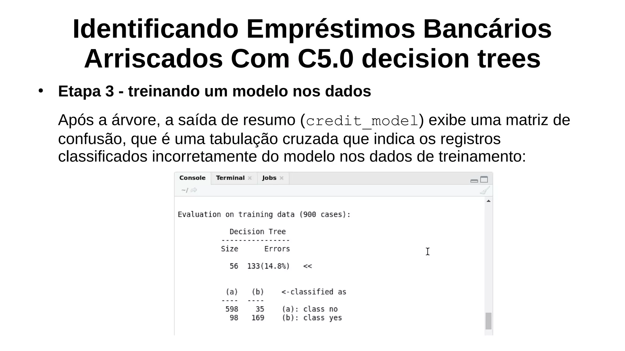 Identificando Empréstimos Bancários
Arriscados Com C5.0 decision trees
●
Etapa 3 - treinando um modelo nos dados
Após a árvore, a saída de resumo (credit_model) exibe uma matriz de
confusão, que é uma tabulação cruzada que indica os registros
classificados incorretamente do modelo nos dados de treinamento:
 