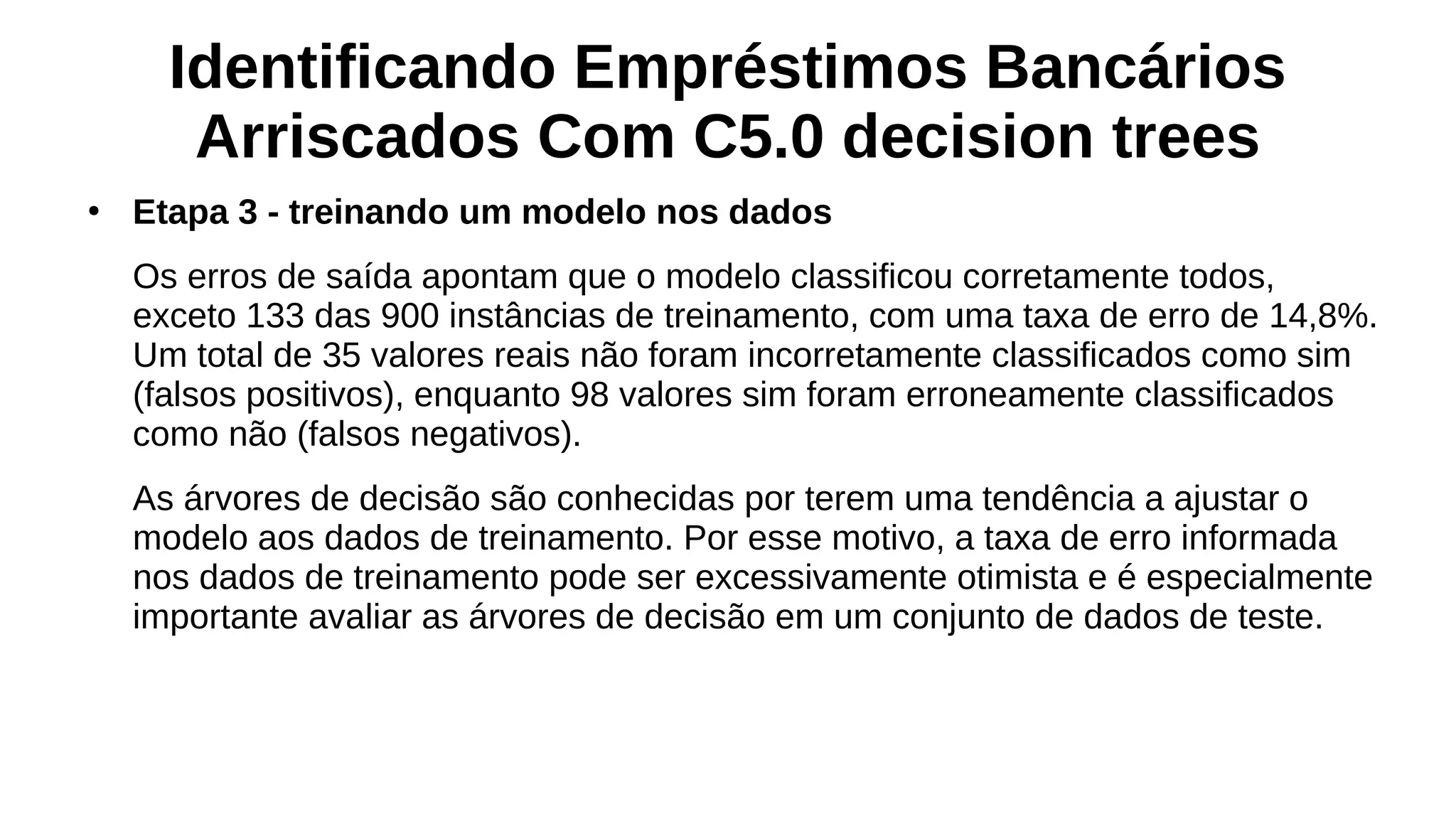 Identificando Empréstimos Bancários
Arriscados Com C5.0 decision trees
●
Etapa 3 - treinando um modelo nos dados
Os erros de saída apontam que o modelo classificou corretamente todos,
exceto 133 das 900 instâncias de treinamento, com uma taxa de erro de 14,8%.
Um total de 35 valores reais não foram incorretamente classificados como sim
(falsos positivos), enquanto 98 valores sim foram erroneamente classificados
como não (falsos negativos).
As árvores de decisão são conhecidas por terem uma tendência a ajustar o
modelo aos dados de treinamento. Por esse motivo, a taxa de erro informada
nos dados de treinamento pode ser excessivamente otimista e é especialmente
importante avaliar as árvores de decisão em um conjunto de dados de teste.
 
