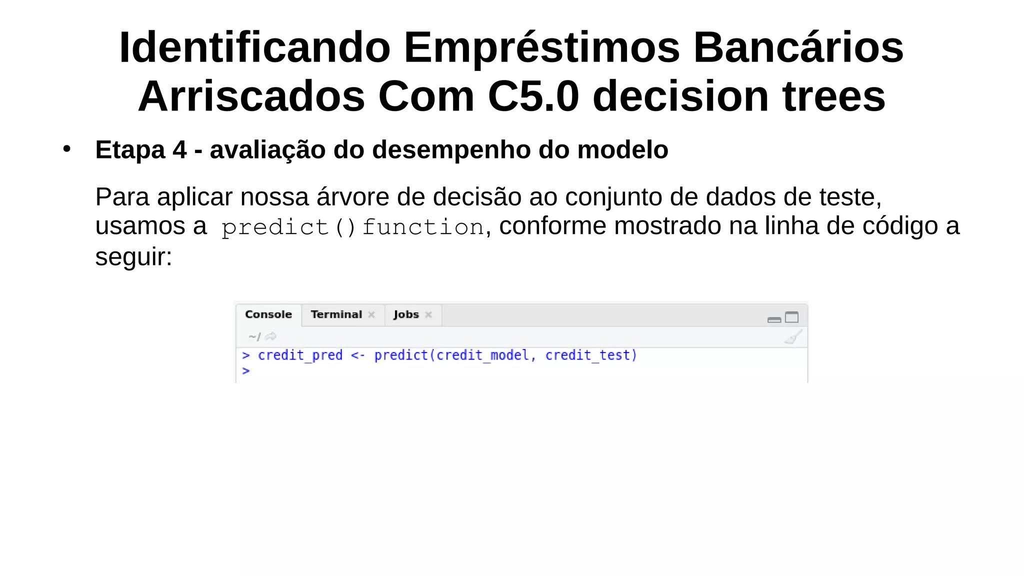 Identificando Empréstimos Bancários
Arriscados Com C5.0 decision trees
●
Etapa 4 - avaliação do desempenho do modelo
Para aplicar nossa árvore de decisão ao conjunto de dados de teste,
usamos a predict()function, conforme mostrado na linha de código a
seguir:
 