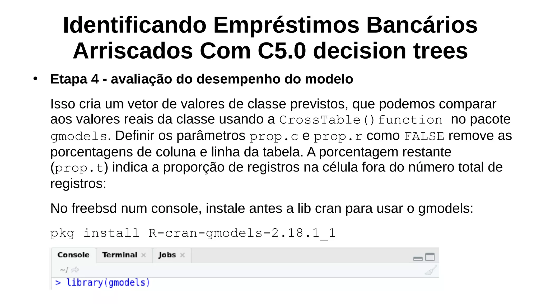 Identificando Empréstimos Bancários
Arriscados Com C5.0 decision trees
●
Etapa 4 - avaliação do desempenho do modelo
Isso cria um vetor de valores de classe previstos, que podemos comparar
aos valores reais da classe usando a CrossTable()function no pacote
gmodels. Definir os parâmetros prop.c e prop.r como FALSE remove as
porcentagens de coluna e linha da tabela. A porcentagem restante
(prop.t) indica a proporção de registros na célula fora do número total de
registros:
No freebsd num console, instale antes a lib cran para usar o gmodels:
pkg install R-cran-gmodels-2.18.1_1
 