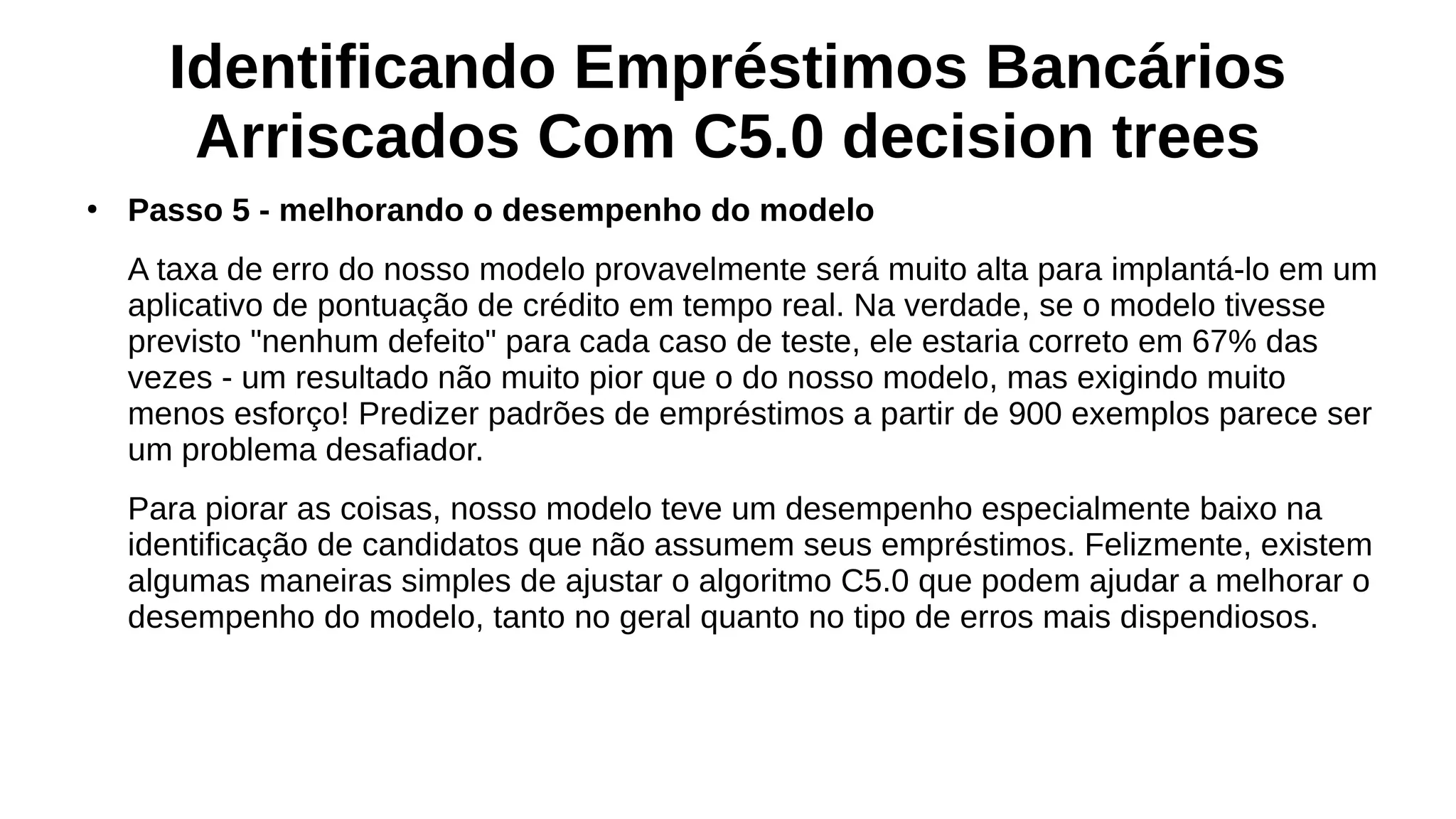 Identificando Empréstimos Bancários
Arriscados Com C5.0 decision trees
●
Passo 5 - melhorando o desempenho do modelo
A taxa de erro do nosso modelo provavelmente será muito alta para implantá-lo em um
aplicativo de pontuação de crédito em tempo real. Na verdade, se o modelo tivesse
previsto "nenhum defeito" para cada caso de teste, ele estaria correto em 67% das
vezes - um resultado não muito pior que o do nosso modelo, mas exigindo muito
menos esforço! Predizer padrões de empréstimos a partir de 900 exemplos parece ser
um problema desafiador.
Para piorar as coisas, nosso modelo teve um desempenho especialmente baixo na
identificação de candidatos que não assumem seus empréstimos. Felizmente, existem
algumas maneiras simples de ajustar o algoritmo C5.0 que podem ajudar a melhorar o
desempenho do modelo, tanto no geral quanto no tipo de erros mais dispendiosos.
 
