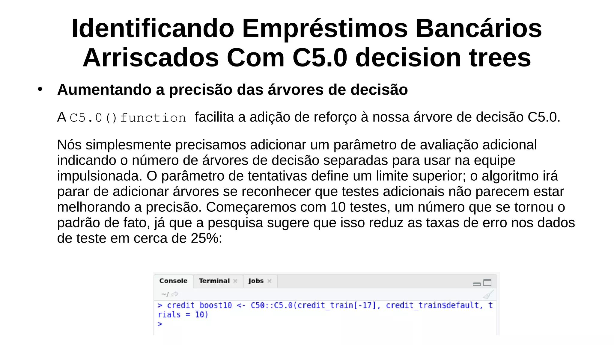 Identificando Empréstimos Bancários
Arriscados Com C5.0 decision trees
●
Aumentando a precisão das árvores de decisão
A C5.0()function facilita a adição de reforço à nossa árvore de decisão C5.0.
Nós simplesmente precisamos adicionar um parâmetro de avaliação adicional
indicando o número de árvores de decisão separadas para usar na equipe
impulsionada. O parâmetro de tentativas define um limite superior; o algoritmo irá
parar de adicionar árvores se reconhecer que testes adicionais não parecem estar
melhorando a precisão. Começaremos com 10 testes, um número que se tornou o
padrão de fato, já que a pesquisa sugere que isso reduz as taxas de erro nos dados
de teste em cerca de 25%:
 