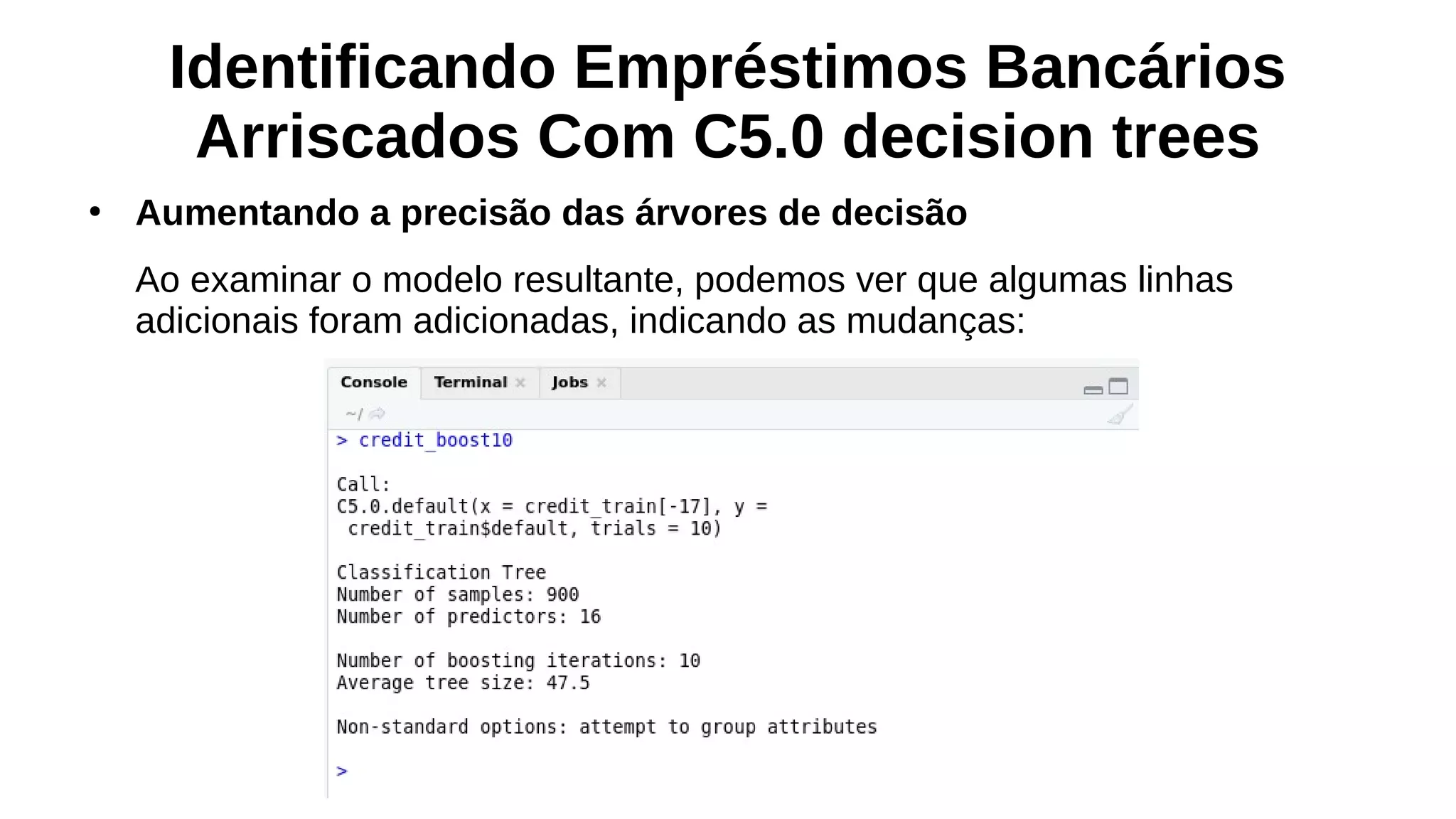 Identificando Empréstimos Bancários
Arriscados Com C5.0 decision trees
●
Aumentando a precisão das árvores de decisão
Ao examinar o modelo resultante, podemos ver que algumas linhas
adicionais foram adicionadas, indicando as mudanças:
 