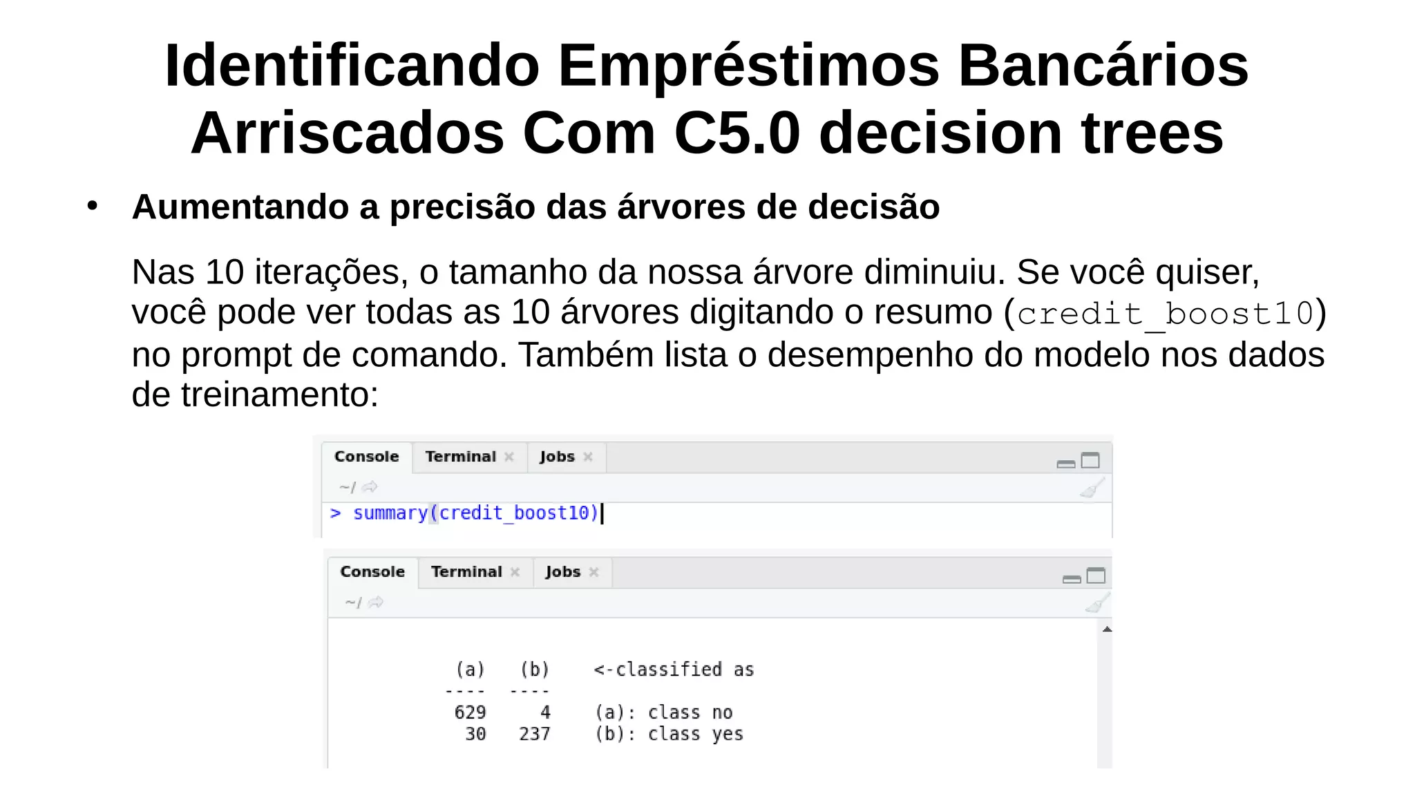 Identificando Empréstimos Bancários
Arriscados Com C5.0 decision trees
●
Aumentando a precisão das árvores de decisão
Nas 10 iterações, o tamanho da nossa árvore diminuiu. Se você quiser,
você pode ver todas as 10 árvores digitando o resumo (credit_boost10)
no prompt de comando. Também lista o desempenho do modelo nos dados
de treinamento:
 