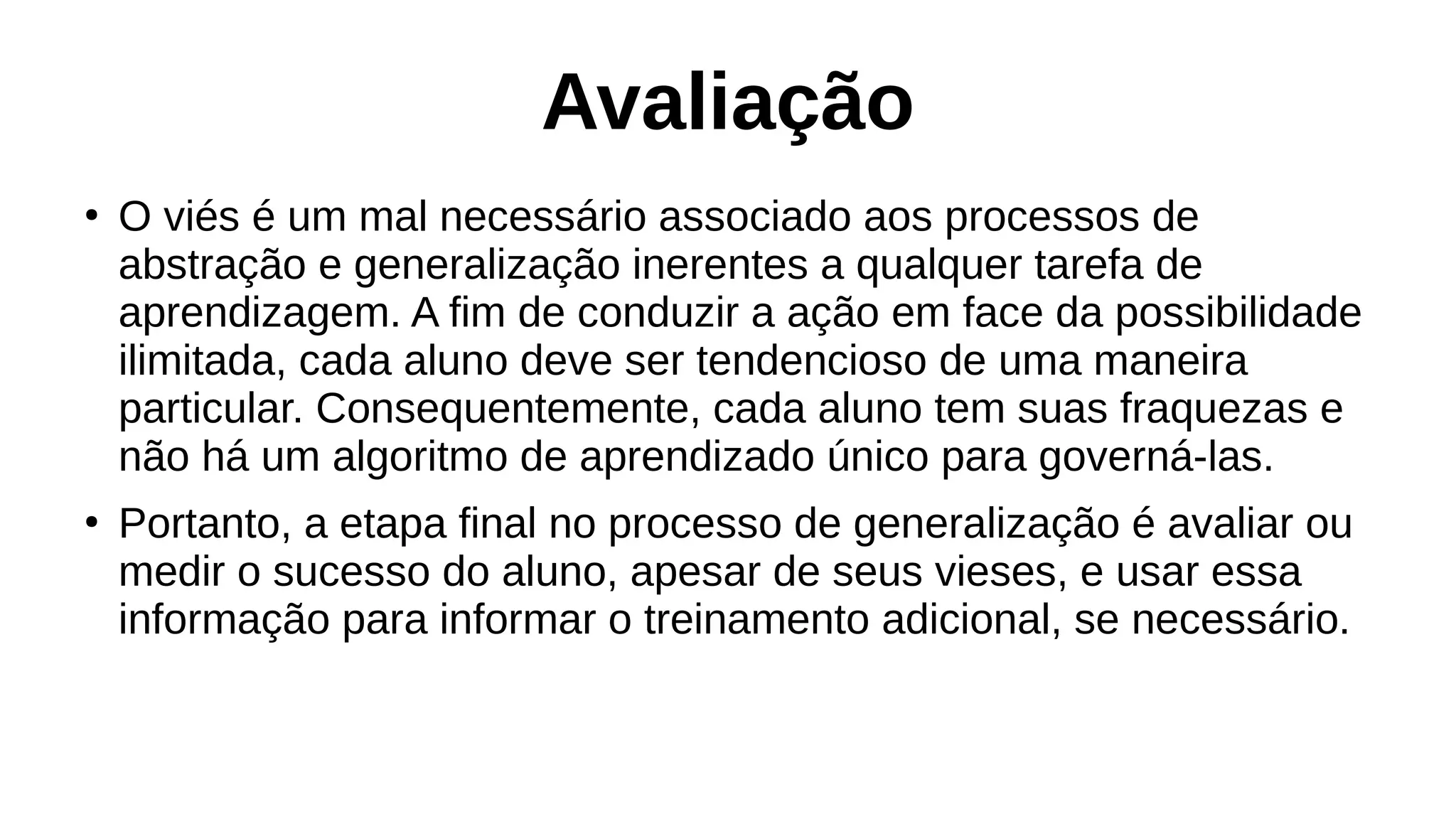 Avaliação
●
O viés é um mal necessário associado aos processos de
abstração e generalização inerentes a qualquer tarefa de
aprendizagem. A fim de conduzir a ação em face da possibilidade
ilimitada, cada aluno deve ser tendencioso de uma maneira
particular. Consequentemente, cada aluno tem suas fraquezas e
não há um algoritmo de aprendizado único para governá-las.
●
Portanto, a etapa final no processo de generalização é avaliar ou
medir o sucesso do aluno, apesar de seus vieses, e usar essa
informação para informar o treinamento adicional, se necessário.
 