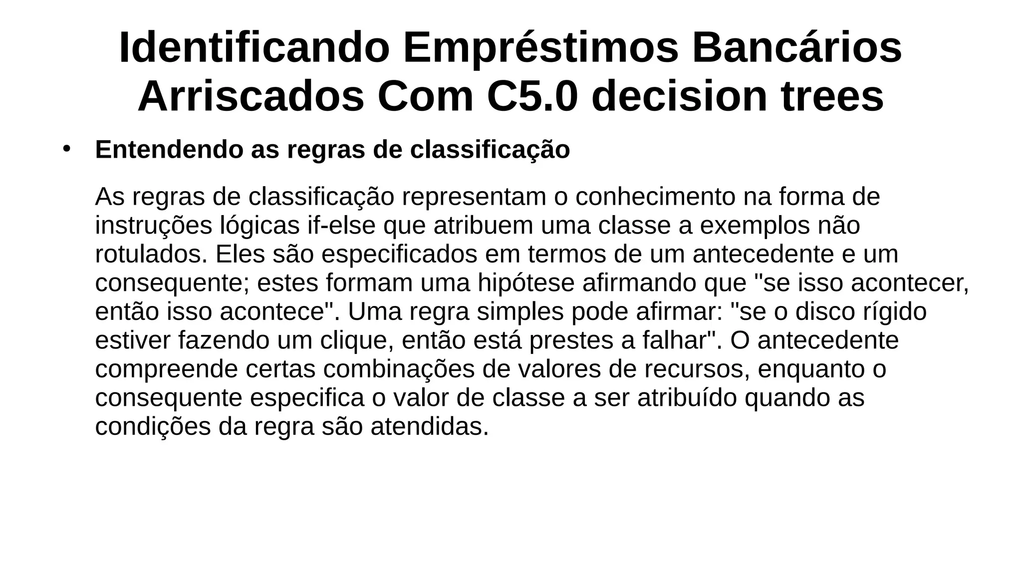 Identificando Empréstimos Bancários
Arriscados Com C5.0 decision trees
●
Entendendo as regras de classificação
As regras de classificação representam o conhecimento na forma de
instruções lógicas if-else que atribuem uma classe a exemplos não
rotulados. Eles são especificados em termos de um antecedente e um
consequente; estes formam uma hipótese afirmando que "se isso acontecer,
então isso acontece". Uma regra simples pode afirmar: "se o disco rígido
estiver fazendo um clique, então está prestes a falhar". O antecedente
compreende certas combinações de valores de recursos, enquanto o
consequente especifica o valor de classe a ser atribuído quando as
condições da regra são atendidas.
 